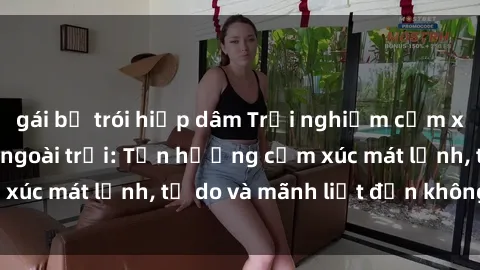 gái bị trói hiếp dâm Trải nghiệm cảm xúc mới lạ với sex ngoài trời: Tận hưởng cảm xúc mát lạnh, tự do và mãnh liệt đến không ngờ!