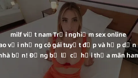 milf việt nam Trải nghiệm sex online không che đỉnh cao với những cô gái tuyệt đẹp và hấp dẫn ngay từ nhà bạn! Đừng bỏ lỡ cơ hội thỏa mãn ham muốn của mình ngay hôm nay.
