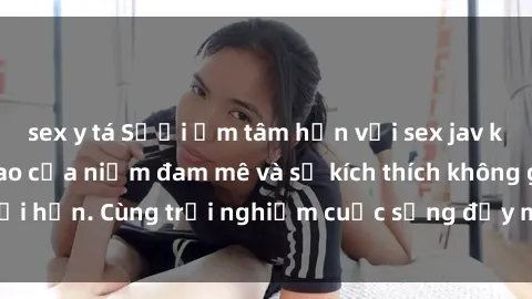 sex y tá Sưởi ấm tâm hồn với sex jav không che, đỉnh cao của niềm đam mê và sự kích thích không giới hạn. Cùng trải nghiệm cuộc sống đầy màu sắc và khoái cảm!