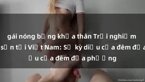 gái nóng bỏng khỏa thân Trải nghiệm sex khách sạn tại Việt Nam: Sự kỳ diệu của đêm địa phương