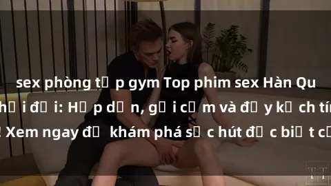 sex phòng tập gym Top phim sex Hàn Quốc hot nhất mọi thời đại: Hấp dẫn, gợi cảm và đầy kịch tính! Xem ngay để khám phá sức hút đặc biệt của điện ảnh Hàn Quốc.