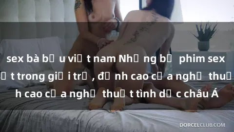 sex bà bầu việt nam Những bộ phim sex Trung Quốc gây sốt trong giới trẻ, đỉnh cao của nghệ thuật tình dục châu Á