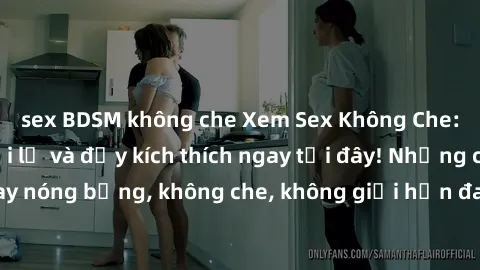 sex BDSM không che Xem Sex Không Che: Trải nghiệm mới lạ và đầy kích thích ngay tại đây! Những cảnh quay nóng bỏng, không che, không giới hạn đang chờ đón bạn. Đừng bỏ lỡ!
