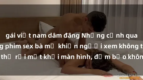 gái việt nam dâm đãng Những cảnh quay nóng bỏng trong phim sex bà mẹ khiến người xem không thể rời mắt khỏi màn hình, đảm bảo không làm bạn thất vọng!