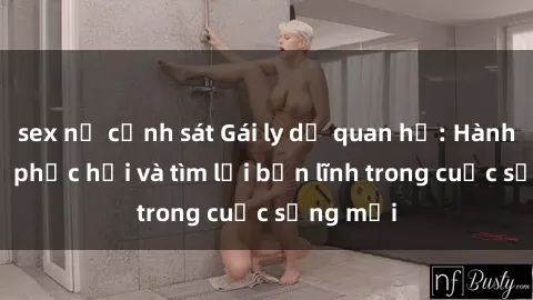 sex nữ cảnh sát Gái ly dị quan hệ: Hành trình tự phục hồi và tìm lại bản lĩnh trong cuộc sống mới
