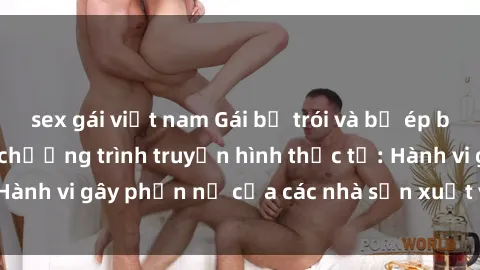 sex gái việt nam Gái bị trói và bị ép buộc làm tình trong chương trình truyền hình thực tế: Hành vi gây phẫn nộ của các nhà sản xuất và người xem.