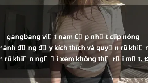 gangbang việt nam Cập nhật clip nóng BDSM: Những pha hành động đầy kích thích và quyến rũ khiến người xem không thể rời mắt. Đừng bỏ lỡ!