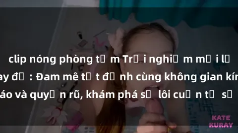 clip nóng phòng tắm Trải nghiệm mới lạ với sex phòng thay đồ: Đam mê tột đỉnh cùng không gian kín đáo và quyến rũ, khám phá sự lôi cuốn từ sự hấp dẫn của nơi này.