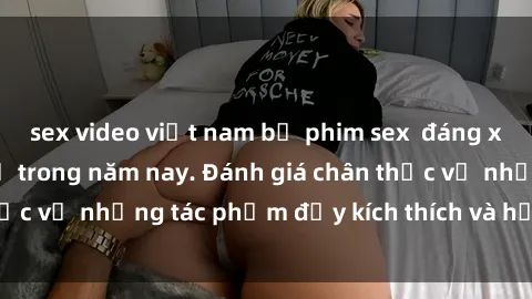 sex video việt nam bộ phim sex  đáng xem không thể bỏ lỡ trong năm nay. Đánh giá chân thực về những tác phẩm đầy kích thích và hấp dẫn này.