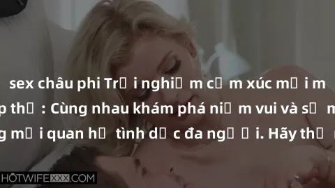 sex châu phi Trải nghiệm cảm xúc mới mẻ với làm tình tập thể: Cùng nhau khám phá niềm vui và sự mãnh liệt trong mối quan hệ tình dục đa người. Hãy thử ngay để biết cảm giác thú vị này!