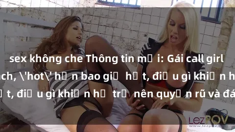 sex không che Thông tin mới: Gái call girl Việt Nam đắt khách, 'hot' hơn bao giờ hết, điều gì khiến họ trở nên quyến rũ và đáng chú ý?
