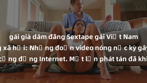 gái già dâm đãng Sextape gái Việt Nam gây sốt trên mạng xã hội: Những đoạn video nóng nực kỳ gây chấn động cộng đồng Internet. Một lần phát tán đã khiến người xem không thể rời mắt.