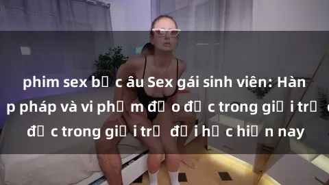 phim sex bắc âu Sex gái sinh viên: Hành vi gấu không hợp pháp và vi phạm đạo đức trong giới trẻ đại học hiện nay