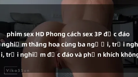 phim sex HD Phong cách sex 3P độc đáo tại Việt Nam: Kinh nghiệm thăng hoa cùng ba người, trải nghiệm độc đáo và phấn khích không thể bỏ lỡ!