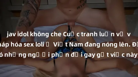 jav idol không che Cuộc tranh luận về việc có nên hợp pháp hóa sex loli ở Việt Nam đang nóng lên. Đồng thời, cũng có những người phản đối gay gắt việc này vì lo ngại về tác động tiêu cực lên trẻ em và