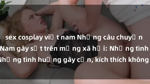 sex cosplay việt nam Những câu chuyện sex sinh viên Việt Nam gây sốt trên mạng xã hội: Những tình huống gây cấn, kích thích không thể bỏ qua