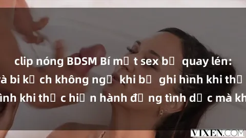 clip nóng BDSM Bí mật sex bị quay lén: Những hậu quả và bi kịch không ngờ khi bị ghi hình khi thực hiện hành động tình dục mà không biết.