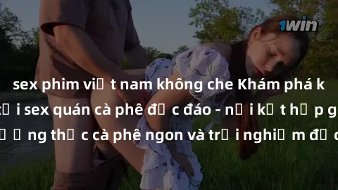sex phim việt nam không che Khám phá không khí độc đáo tại sex quán cà phê độc đáo - nơi kết hợp giữa thưởng thức cà phê ngon và trải nghiệm độc đáo của không gian sex shop.