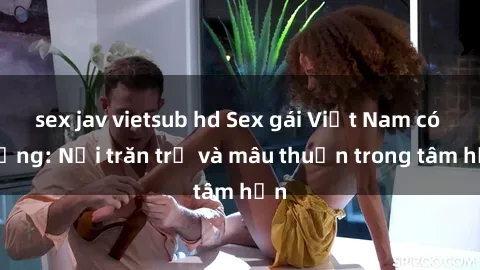 sex jav vietsub hd Sex gái Việt Nam có chồng: Nỗi trăn trở và mâu thuẫn trong tâm hồn