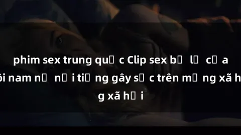 phim sex trung quốc Clip sex bị lộ của đôi nam nữ nổi tiếng gây sốc trên mạng xã hội