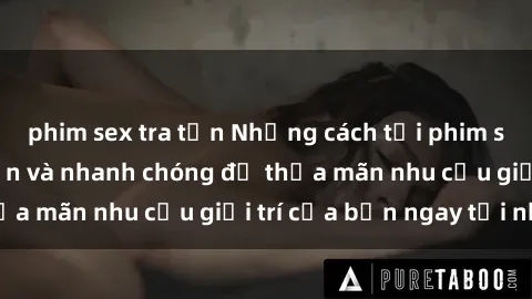 phim sex tra tấn Những cách tải phim sex về máy đơn giản và nhanh chóng để thỏa mãn nhu cầu giải trí của bạn ngay tại nhà