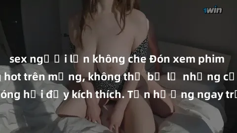 sex người lớn không che Đón xem phim sex mới nhất đang hot trên mạng, không thể bỏ lỡ những cảnh nóng hổi đầy kích thích. Tận hưởng ngay trước khi bị xoá chóng mặt!