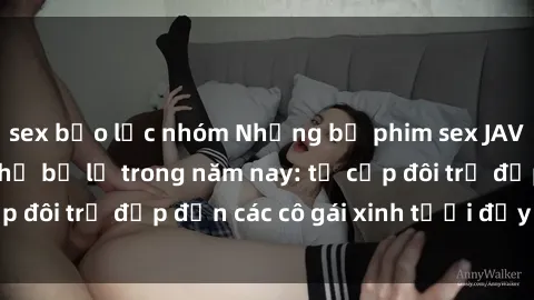 sex bạo lực nhóm Những bộ phim sex JAV hot nhất không thể bỏ lỡ trong năm nay: từ cặp đôi trẻ đẹp đến các cô gái xinh tươi đầy sức hút.