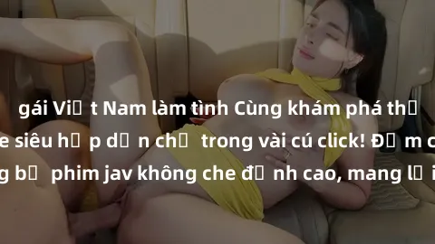 gái Việt Nam làm tình Cùng khám phá thế giới jav không che siêu hấp dẫn chỉ trong vài cú click! Đắm chìm trong những bộ phim jav không che đỉnh cao, mang lại trải nghiệm thú vị và đầy kích thích.