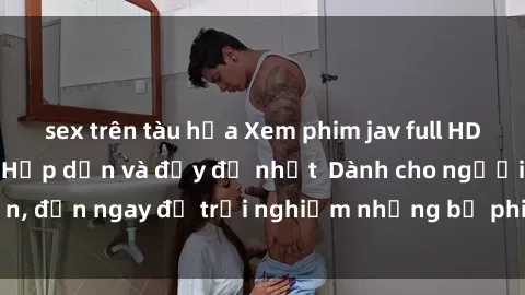 sex trên tàu hỏa Xem phim jav full HD online miễn phí - Hấp dẫn và đầy đủ nhất  Dành cho người lớn, đến ngay để trải nghiệm những bộ phim hấp dẫn và hấp dẫn.