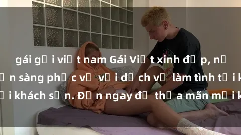 gái gọi việt nam Gái Việt xinh đẹp, nồng nàn tình cảm, sẵn sàng phục vụ với dịch vụ làm tình tại khách sạn. Đến ngay để thỏa mãn mọi khao khát của bạn!