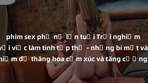 phim sex phụ nữ lớn tuổi Trải nghiệm hứng khởi cùng với việc làm tình tập thể - những bí mật và kinh nghiệm để thăng hoa cảm xúc và tăng cường sự gắn kết trong mối quan hệ