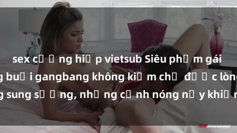 sex cưỡng hiếp vietsub Siêu phẩm gái Việt tham gia trong buổi gangbang không kiềm chế được lòng sung sướng, những cảnh nóng nảy khiến ai cũng phải mãn nhãn