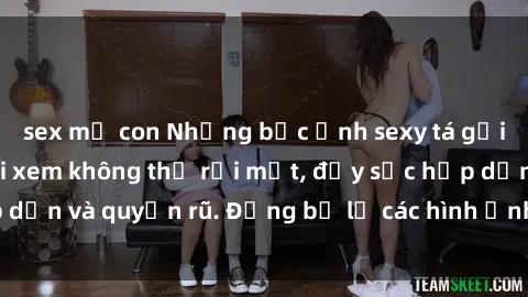 sex mẹ con Những bức ảnh sexy tá gợi cảm khiến người xem không thể rời mắt, đầy sức hấp dẫn và quyến rũ. Đừng bỏ lỡ các hình ảnh nóng bỏng này!