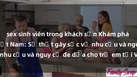 sex sinh viên trong khách sạn Khám phá thế giới sex loli Việt Nam: Sự thật gây sốc về nhu cầu và nguy cơ đe dọa cho trẻ em tại Việt Nam